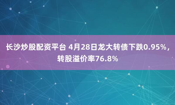 长沙炒股配资平台 4月28日龙大转债下跌0.95%，转股溢价率76.8%