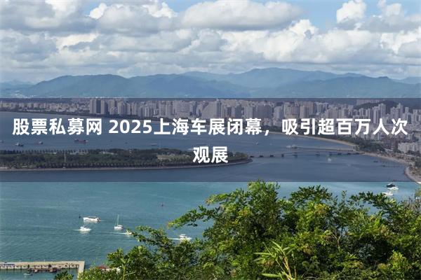 股票私募网 2025上海车展闭幕，吸引超百万人次观展