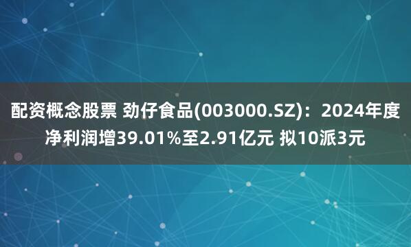 配资概念股票 劲仔食品(003000.SZ)：2024年度净利润增39.01%至2.91亿元 拟10派3元