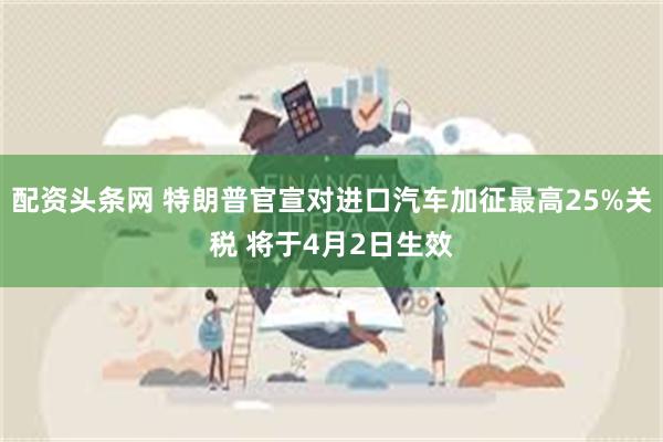 配资头条网 特朗普官宣对进口汽车加征最高25%关税 将于4月2日生效