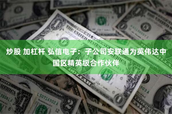 炒股 加杠杆 弘信电子：子公司安联通为英伟达中国区精英级合作伙伴