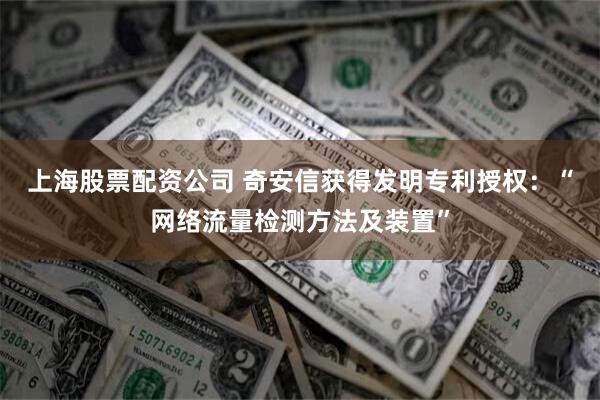 上海股票配资公司 奇安信获得发明专利授权：“网络流量检测方法及装置”