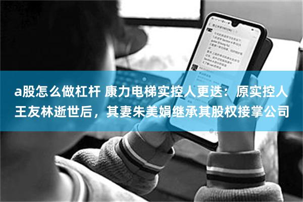 a股怎么做杠杆 康力电梯实控人更迭：原实控人王友林逝世后，其妻朱美娟继承其股权接掌公司