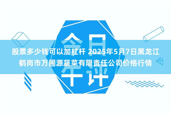 股票多少钱可以加杠杆 2025年5月7日黑龙江鹤岗市万圃源蔬菜有限责任公司价格行情