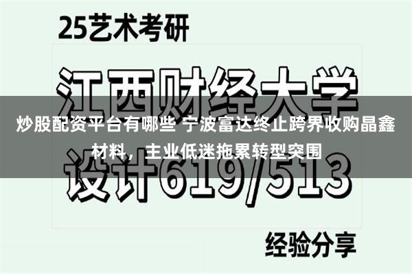 炒股配资平台有哪些 宁波富达终止跨界收购晶鑫材料，主业低迷拖累转型突围