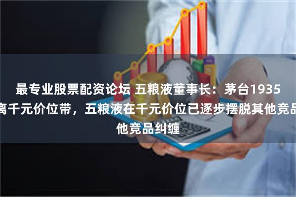最专业股票配资论坛 五粮液董事长：茅台1935已脱离千元价位带，五粮液在千元价位已逐步摆脱其他竞品纠缠