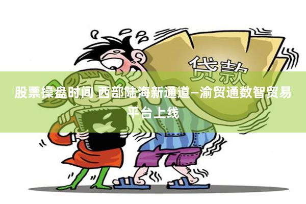 股票操盘时间 西部陆海新通道—渝贸通数智贸易平台上线