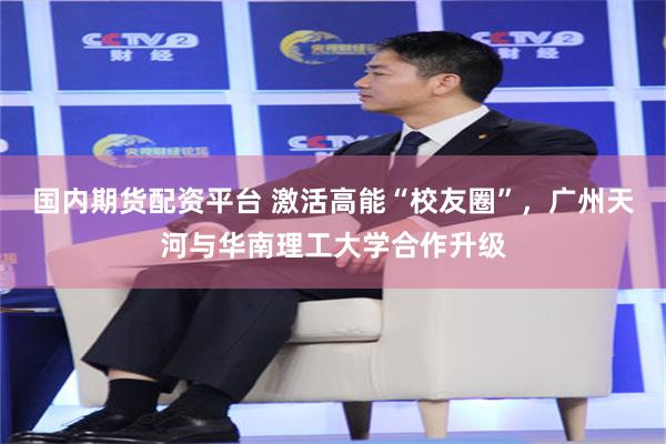国内期货配资平台 激活高能“校友圈”，广州天河与华南理工大学合作升级
