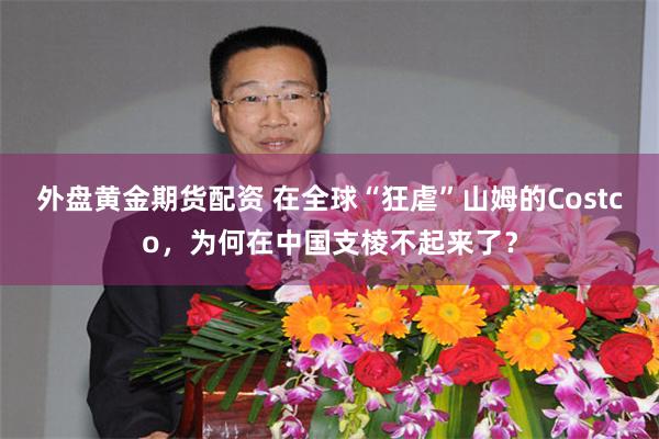 外盘黄金期货配资 在全球“狂虐”山姆的Costco，为何在中国支棱不起来了？
