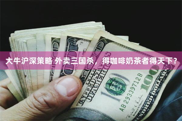 大牛沪深策略 外卖三国杀，得咖啡奶茶者得天下？