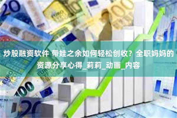 炒股融资软件 带娃之余如何轻松创收？全职妈妈的资源分享心得_莉莉_动画_内容