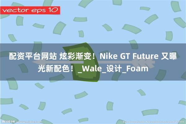 配资平台网站 炫彩渐变！Nike GT Future 又曝光新配色！_Wale_设计_Foam