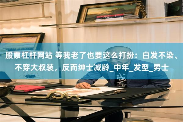 股票杠杆网站 等我老了也要这么打扮：白发不染、不穿大叔装，反而绅士减龄_中年_发型_男士