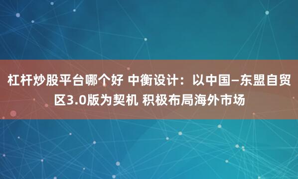 杠杆炒股平台哪个好 中衡设计：以中国—东盟自贸区3.0版为契机 积极布局海外市场