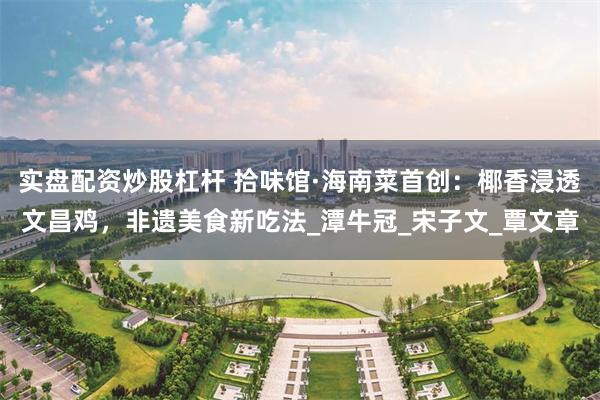 实盘配资炒股杠杆 拾味馆·海南菜首创：椰香浸透文昌鸡，非遗美食新吃法_潭牛冠_宋子文_覃文章