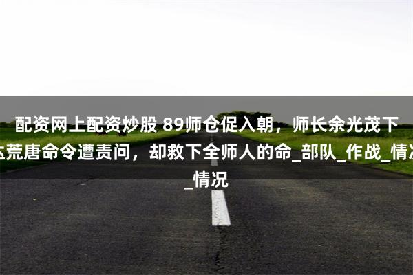 配资网上配资炒股 89师仓促入朝，师长余光茂下达荒唐命令遭责问，却救下全师人的命_部队_作战_情况