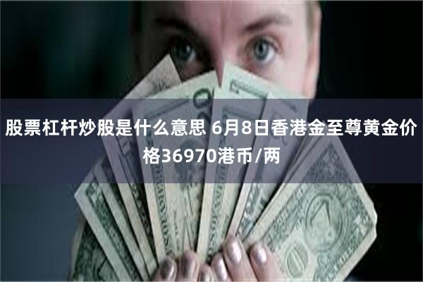 股票杠杆炒股是什么意思 6月8日香港金至尊黄金价格36970港币/两