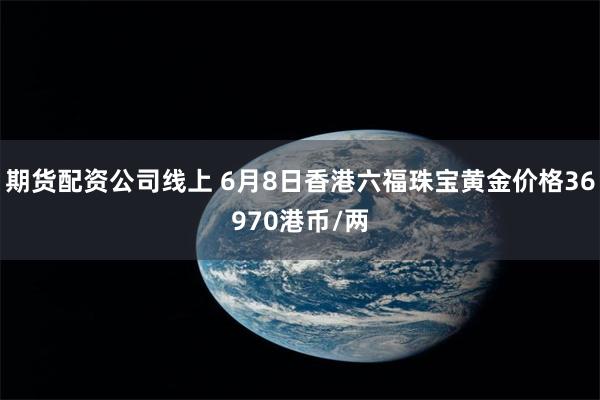 期货配资公司线上 6月8日香港六福珠宝黄金价格36970港币/两