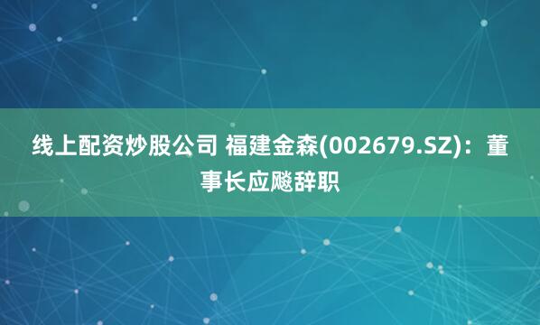 线上配资炒股公司 福建金森(002679.SZ)：董事长应飚辞职