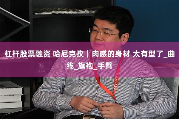 杠杆股票融资 哈尼克孜｜肉感的身材 太有型了_曲线_旗袍_手臂