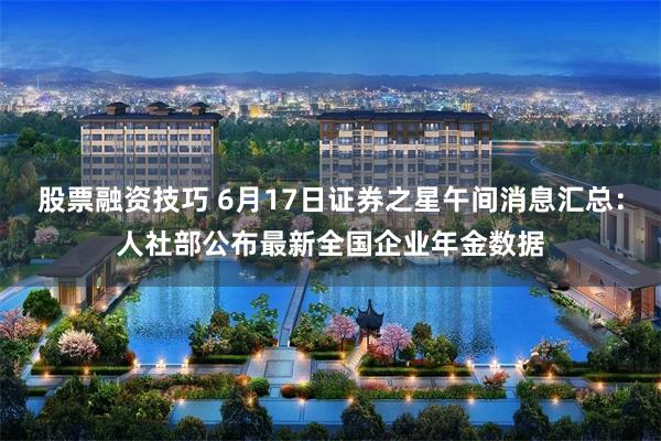 股票融资技巧 6月17日证券之星午间消息汇总：人社部公布最新全国企业年金数据