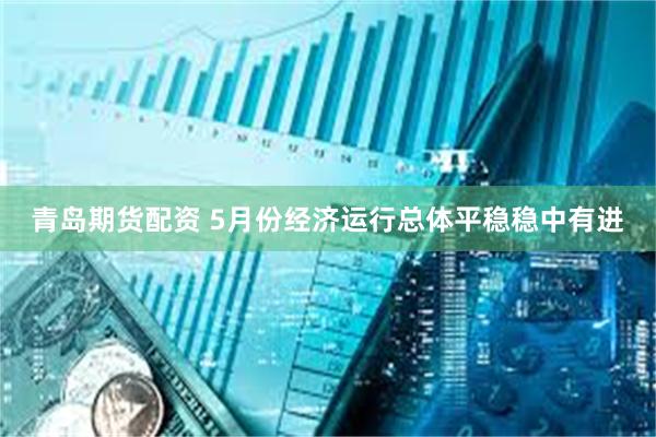 青岛期货配资 5月份经济运行总体平稳稳中有进