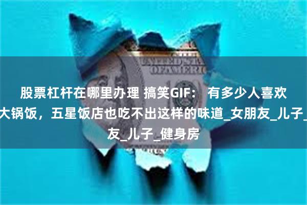 股票杠杆在哪里办理 搞笑GIF： 有多少人喜欢吃这种大锅饭，五星饭店也吃不出这样的味道_女朋友_儿子_健身房