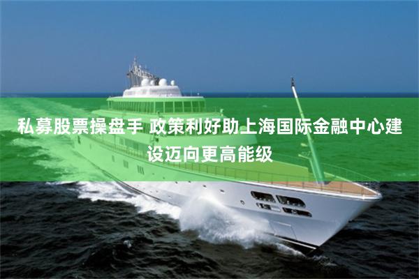 私募股票操盘手 政策利好助上海国际金融中心建设迈向更高能级