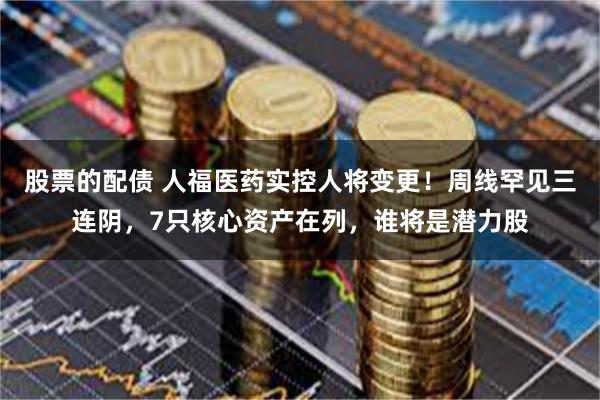 股票的配债 人福医药实控人将变更！周线罕见三连阴，7只核心资产在列，谁将是潜力股