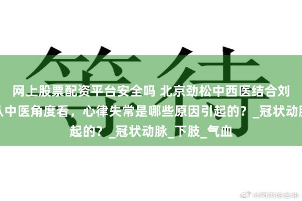 网上股票配资平台安全吗 北京劲松中西医结合刘继前教授：从中医角度看，心律失常是哪些原因引起的？_冠状动脉_下肢_气血