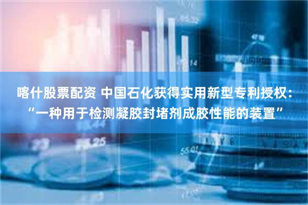 喀什股票配资 中国石化获得实用新型专利授权：“一种用于检测凝胶封堵剂成胶性能的装置”