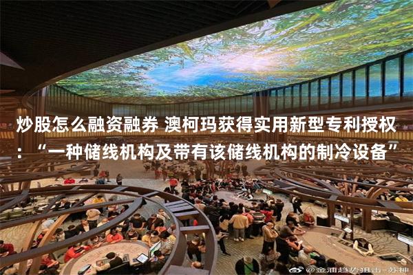 炒股怎么融资融券 澳柯玛获得实用新型专利授权：“一种储线机构及带有该储线机构的制冷设备”